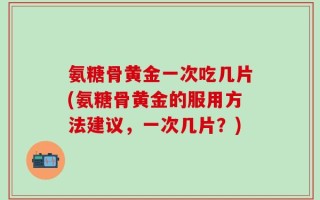 氨糖骨黄金一次吃几片(氨糖骨黄金的服用方法建议，一次几片？)