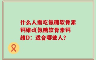 什么人需吃氨糖软骨素钙维d(氨糖软骨素钙维D：适合哪些人？