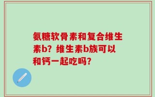 氨糖软骨素和复合维生素b？维生素b族可以和钙一起吃吗？