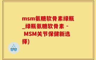 msm氨糖软骨素绿瓶_绿瓶氨糖软骨素 - MSM关节保健新选择)