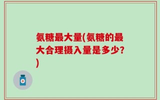 氨糖最大量(氨糖的最大合理摄入量是多少？)