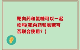 靶向药和氨糖可以一起吃吗(靶向药和氨糖可否联合使用？)