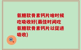 氨糖软骨素钙片啥时候吃吸收好(最佳时间吃氨糖软骨素钙片以促进吸收)
