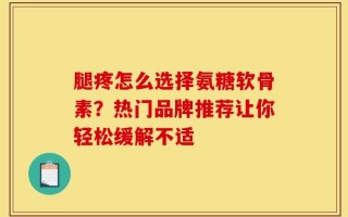 腿疼怎么选择氨糖软骨素？热门品牌推荐让你轻松缓解不适