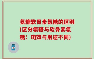 氨糖软骨素氨糖的区别(区分氨糖与软骨素氨糖：功效与用途不同)