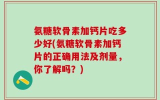 氨糖软骨素加钙片吃多少好(氨糖软骨素加钙片的正确用法及剂量，你了解吗？)