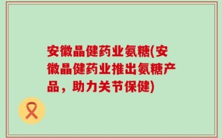 安徽晶健药业氨糖(安徽晶健药业推出氨糖产品，助力关节保健)