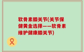 软骨素膝关节(关节保健黄金选择——软骨素维护健康膝关节)