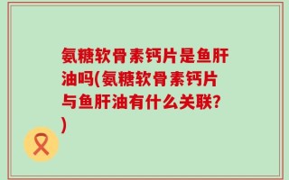 氨糖软骨素钙片是鱼肝油吗(氨糖软骨素钙片与鱼肝油有什么关联？)