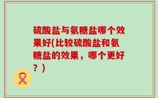 硫酸盐与氨糖盐哪个效果好(比较硫酸盐和氨糖盐的效果，哪个更好？)