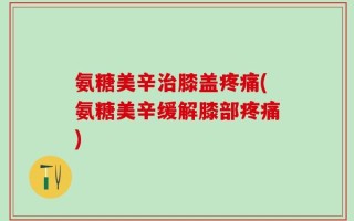 氨糖美辛治膝盖疼痛(氨糖美辛缓解膝部疼痛)