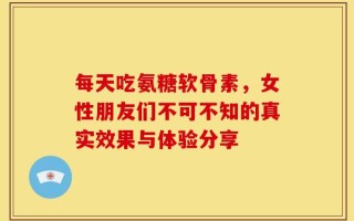 每天吃氨糖软骨素，女性朋友们不可不知的真实效果与体验分享