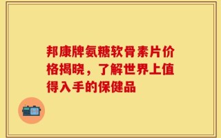 邦康牌氨糖软骨素片价格揭晓，了解世界上值得入手的保健品