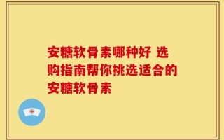 安糖软骨素哪种好 选购指南帮你挑选适合的安糖软骨素