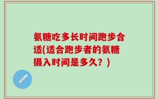 氨糖吃多长时间跑步合适(适合跑步者的氨糖摄入时间是多久？)