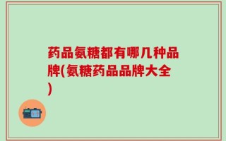 药品氨糖都有哪几种品牌(氨糖药品品牌大全)