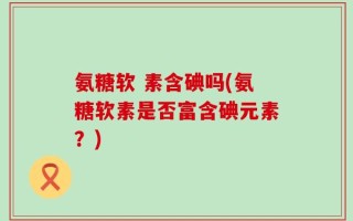 氨糖软 素含碘吗(氨糖软素是否富含碘元素？)