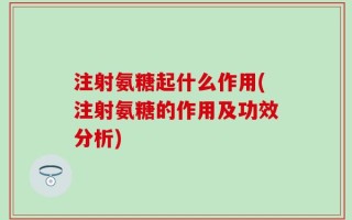 注射氨糖起什么作用(注射氨糖的作用及功效分析)