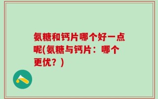 氨糖和钙片哪个好一点呢(氨糖与钙片：哪个更优？)