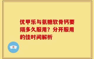 优甲乐与氨糖软骨钙要隔多久服用？分开服用的佳时间解析