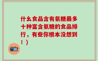 什幺食品含有氨糖最多十种富含氨糖的食品排行，有些你根本没想到！)