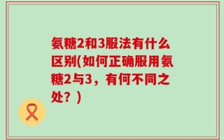 氨糖2和3服法有什么区别(如何正确服用氨糖2与3，有何不同之处？)