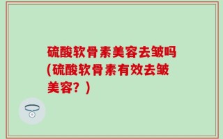硫酸软骨素美容去皱吗(硫酸软骨素有效去皱美容？)