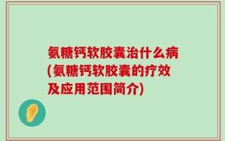 氨糖钙软胶囊治什么病(氨糖钙软胶囊的疗效及应用范围简介)