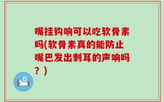 嘴挂钩响可以吃软骨素吗(软骨素真的能防止嘴巴发出刺耳的声响吗？)