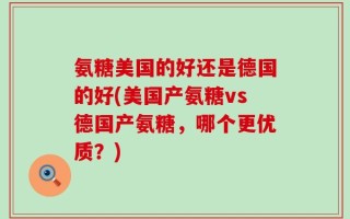 氨糖美国的好还是德国的好(美国产氨糖vs德国产氨糖，哪个更优质？)