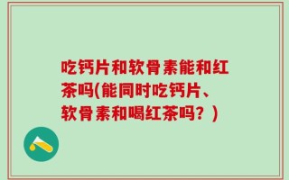 吃钙片和软骨素能和红茶吗(能同时吃钙片、软骨素和喝红茶吗？)