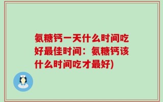 氨糖钙一天什么时间吃好最佳时间：氨糖钙该什么时间吃才最好)