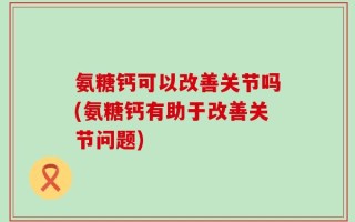 氨糖钙可以改善关节吗(氨糖钙有助于改善关节问题)
