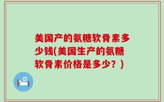 美国产的氨糖软骨素多少钱(美国生产的氨糖软骨素价格是多少？)