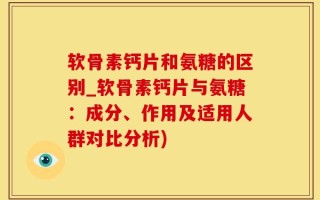 软骨素钙片和氨糖的区别_软骨素钙片与氨糖：成分、作用及适用人群对比分析)