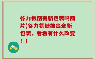谷力氨糖有新包装吗图片(谷力氨糖推出全新包装，看看有什么改变！)