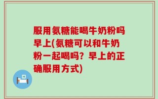 服用氨糖能喝牛奶粉吗早上(氨糖可以和牛奶粉一起喝吗？早上的正确服用方式)
