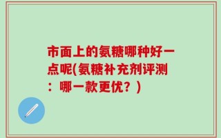 市面上的氨糖哪种好一点呢(氨糖补充剂评测：哪一款更优？)
