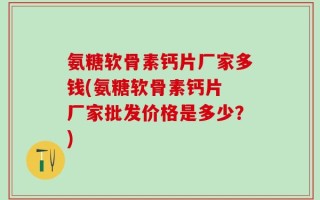 氨糖软骨素钙片厂家多钱(氨糖软骨素钙片 厂家批发价格是多少？)