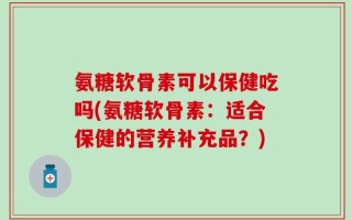 氨糖软骨素可以保健吃吗(氨糖软骨素：适合保健的营养补充品？)