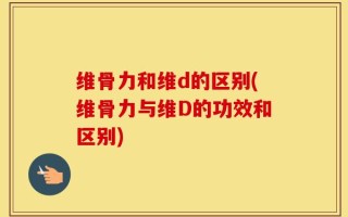 维骨力和维d的区别(维骨力与维D的功效和区别)