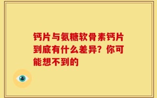 钙片与氨糖软骨素钙片到底有什么差异？你可能想不到的
