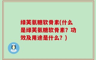 绿芙氨糖软骨素(什么是绿芙氨糖软骨素？功效及用途是什么？)