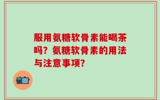 服用氨糖软骨素能喝茶吗？氨糖软骨素的用法与注意事项？