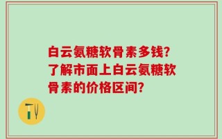 白云氨糖软骨素多钱？了解市面上白云氨糖软骨素的价格区间？