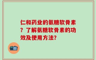 仁和药业的氨糖软骨素？了解氨糖软骨素的功效及使用方法？