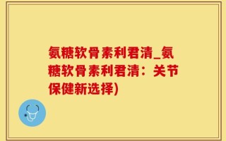 氨糖软骨素利君清_氨糖软骨素利君清：关节保健新选择)