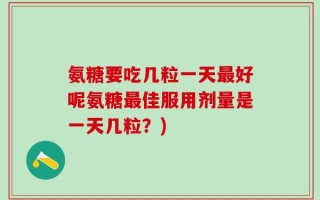 氨糖要吃几粒一天最好呢氨糖最佳服用剂量是一天几粒？)