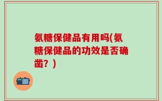 氨糖保健品有用吗(氨糖保健品的功效是否确凿？)
