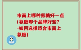 市面上哪种氨糖好一点(氨糖哪个品牌好些？-如何选择适合市面上氨糖)